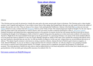 Essay about Atheism
Atheism
"The Christian god can easily be pictured as virtually the same god as the many ancient gods of past civilizations. The Christian god is a three headed
monster; cruel, vengeful and capricious. If one wishes to know more of this raging, three headed beast–like god, one only needs to look at the caliber of
people who say they serve him. They are always of two classes: fools and hypocrites"(Jefferson). Atheism is the belief thatGod does not exist and
Judaism believes in only a unitary God and Christianity believes in the Trinity of God. This natural progression might be thought of as the stair steps to
truth, but whose truth is the real question we need to answer, and I can assure you that it cannot be answered in a mere 8...show more content...
Granted Christianity and Judaism provide a supernatural answer to the question of creation, but the fact still remains that they do provide an answer.
Considering the thought of not belonging to a faith or belief of a superior being raises the question as to what moral code an atheist will commit him
/herself to. Might this be the moral standard forced upon us by the government? As a practicing Christian, I am unsure of the moral standard adhered
to by the group that claims to disbelieve in any sort of god, although, through my studies of this topic I have reached the consensus that atheists aren't
any more immoral or deceitful than any one else. As with any branch of religion or in this case non– religion there are several different derivatives of
atheism. "The denial of god's existence is also known as strong, or positive, atheism, whereas the lack of belief in god is known as negative, or
weak, atheism"(Michael). As you can see there is a large spectrum here for someone to fall into. As with any religion or any grouping of people
not everyone is entirely loyal to their group's beliefs. For example, a person may be a republican, but prefers the prosperity of a democratic
economy. This wide spectrum of beliefs not only refers to what an atheist believes in his heart and justifies with his mind, but it should also give a
good prediction of the inevitable goal and possible outcomes of an atheist's life. For
Get more content on HelpWriting.net
 