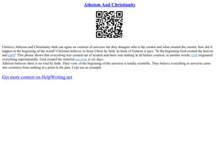 Atheism And Christianity
I believe Atheism and Christianity both can agree on creation of universe but they disagree who is the creator and what created the creator, how did it
happen in the beginning of the world? Christian believes in Jesus Christ by faith. In book of Genesis it says, "In the beginning God created the heaven
and earth" This phrase shows that everything was created out of scratch and there was nothing at all before creation, in another words, God originated
everything supernaturally. God created the material universe in six days.
Atheism believes there is no God by faith. Their view of the beginning of the universe is totally scientific. They believe everything in universe came
into existence from nothing at a point in the past. I can use an example
Get more content on HelpWriting.net
 