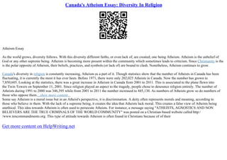 Canada's Atheism Essay: Diversity In Religion
Atheism Essay
As the world grows, diversity follows. With this diversity different faiths, or even lack of, are created; one being Atheism. Atheism is the unbelief of
God or any other supreme being. Atheism is becoming more present within the community which sometimes leads to criticism. Since Christianity is the
is the polar opposite of Atheism, their beliefs, practices, and symbols (or lack of) are bound to clash. Nonetheless, Atheism continues to grow.
Canada's diversity in religion is constantly increasing, Atheism as a part of it. Though statistics show that the number of Atheists in Canada has been
fluctuating, it is currently the most it has ever been. Before 1971, there were only 202,025 Atheists in Canada. Now the number has grown to
7,850,605. Looking at the statistics, there was a great increase in Atheism in Canada from 2001 to 2011. This is associated to the plane flewn into
the Twin Towers on September 11, 2001. Since religion played an aspect to the tragedy, people chose to denounce religion entirely. The number of
Atheists during 1991 to 2000 was 346,395 while from 2001 to 2011 the number increased to 445,130. As numbers of Atheists grow so do numbers of
those who oppose them....show more content...
Some say Atheism is a moral issue but in an Atheist's perspective, it is discrimination. A deity often represents morals and meaning, according to
those who believe in them. With the lack of a supreme being, it creates the idea that Atheists lack moral. This creates a false view of Atheists being
unethical. This idea towards Atheism is often used to persecute Atheists. For instance, a message saying "ATHEISTS, AGNOSTICS AND NON
BELIEVERS ARE THE TRUE CRIMINALS OF THE WORLD COMMUNITY" was posted on a Christian–based website called http:/
/www.tencommandments.org. This type of attitude towards Atheism is often found in Christians because of of their
Get more content on HelpWriting.net
 