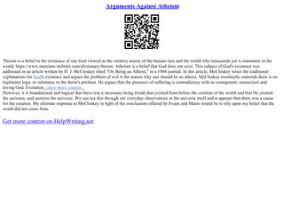 Arguments Against Atheism
Theism is a belief in the existence of one God viewed as the creative source of the human race and the world who transcends yet is immanent in the
world. https://www.merriam–webster.com/dictionary/theism. Atheism is a belief that God does not exist. This subject of God's existence was
addressed in an article written by H. J. McCloskey titled "On Being an Atheist," in a 1968 journal. In this article, McCloskey raises the traditional
explanations for God's existence and argues the problem of evil is the reason why one should be an atheist. McCloskey essentially contends there is no
legitimate logic or substance to the theist's position. He argues that the presence of suffering is contradictory with an omnipotent, omniscient and
loving God. Evolution...show more content...
However, it is foundational and logical that there was a necessary being (God) that existed from before the creation of the world and that He created
the universe, and sustains the universe. We can see this through our everyday observations in the universe itself and it appears that there was a cause
for the creation. My ultimate response to McCloskey in light of the conclusions offered by Evans and Manis would be to rely upon my belief that the
world did not come from
Get more content on HelpWriting.net
 