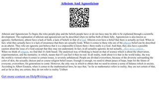Atheism And Agnosticism
Atheism and Agnosticism To begin, the roles people play and the beliefs people have or do not have may be able to be explained through a scientific
development. The explanation of atheism and agnosticism can be described when we define both of them fully. Agnosticism is also known as
agnostic; furthermore, atheist have a lack of faith, a lack of beliefs in that of a God. Atheists even have a belief that there is actually no God. When in
fact, what they actually have is a lack of awareness that there are actually Gods. When it comes to these who are of the atheism belief can be described
as an atheist. They who are agnostic just believe that it is a impossible to know there i there really is a God. And than, they also have a possible
caution about the issue of a God concept that they may not understand. In fact, in all actuality agnostic do not actually...show more content...
When we think of religion, we find that it's faith based. The analytical way of thinking is based on that of science which is about the observation,
experimentation, and the mentality; in which, means that if I can feel it then its real. In all reality, truth about it is that in the world today, the way
the world is viewed when it comes to certain issues, is severely unbalanced. People are divided everywhere, because of the diversity surrounding the
color of skin, the sexually choices and or course religion belief issues. Enough is enough, we need to obtain peace of hope, hope for the future of
everyone, everywhere, for generations to come. However, the only way in which to obtain that we need to restore a sense of balance which in society.
According to Albert Einstein, when it comes to the mathematical laws, he says that, "as far as mathematics refers to reality, they are not certain of that,
and as far as they are certain, they do not refer to reality."(Albert
Get more content on HelpWriting.net
 