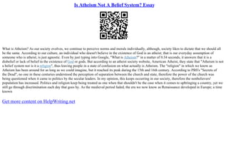 Is Atheism Not A Belief System? Essay
What is Atheism? As our society evolves, we continue to perceive norms and morals individually, although, society likes to dictate that we should all
be the same. According to our culture, an individual who doesn't believe in the existence of God is an atheist; that is our everyday assumption of
someone who is atheist, is just agnostic. Even by just typing into Google, "What is Atheism?" in a matter of 0.34 seconds, it answers that it is a
disbelief or lack of belief in the existence of God or gods. But according to an atheist society website, American Atheist, they state that "Atheism is not
a belief system nor is it a religion", thus leaving people in a state of confusion on what actually is Atheism. The "religion" in which we know as
Atheism has been around for as long as we could imagine, but it reached its peak during the 15th and 16th century. According to PBS's "Secrets of
the Dead", no one in these centuries understood the perception of separation between the church and state, therefore the power of the church was
being questioned when it came to politics by the secular leaders. In my opinion, this keeps occurring in our society, therefore the nonbelievers'
population has increased. Politics and religion keep being treated as one when that shouldn't be the case when it comes to upbringing a country, yet we
still go through discrimination each day that goes by. As the medieval period faded, the era we now know as Renaissance developed in Europe; a time
known
Get more content on HelpWriting.net
 