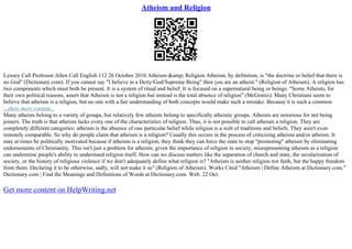 Atheism and Religion
Lynsey Call Professor Allen Call English 112 26 October 2010 Atheism &amp; Religion Atheism, by definition, is "the doctrine or belief that there is
no God" (Dictionary.com). If you cannot say "I believe in a Deity/God/Supreme Being" then you are an atheist." (Religion of Atheism). A religion has
two components which must both be present. It is a system of ritual and belief. It is focused on a supernatural being or beings. "Some Atheists, for
their own political reasons, assert that Atheism is not a religion but instead is the total absence of religion" (McGinnis). Many Christians seem to
believe that atheism is a religion, but no one with a fair understanding of both concepts would make such a mistake. Because it is such a common
...show more content...
Many atheists belong to a variety of groups, but relatively few atheists belong to specifically atheistic groups. Atheists are notorious for not being
joiners. The truth is that atheism lacks every one of the characteristics of religion. Thus, it is not possible to call atheism a religion. They are
completely different categories: atheism is the absence of one particular belief while religion is a web of traditions and beliefs. They aren't even
remotely comparable. So why do people claim that atheism is a religion? Usually this occurs in the process of criticizing atheism and/or atheists. It
may at times be politically motivated because if atheism is a religion, they think they can force the state to stop "promoting" atheism by eliminating
endorsements of Christianity. This isn't just a problem for atheists; given the importance of religion in society, misrepresenting atheism as a religion
can undermine people's ability to understand religion itself. How can we discuss matters like the separation of church and state, the secularization of
society, or the history of religious violence if we don't adequately define what religion is? "Atheism is neither religion nor faith, but the happy freedom
from them. Declaring it to be otherwise, sadly, will not make it so" (Religion of Atheism). Works Cited "Atheism | Define Atheism at Dictionary.com."
Dictionary.com | Find the Meanings and Definitions of Words at Dictionary.com. Web. 22 Oct.
Get more content on HelpWriting.net
 