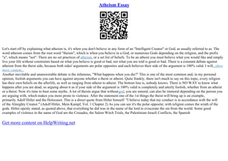 Atheism Essay
Let's start off by explaining what atheism is, it's when you don't believe in any form of an "Intelligent Creator" or God, as usually referred to as. The
word atheism comes from the root word "theism", which is when you believe in a God, or numerous Gods depending on the religion, and the prefix
"a", which means "not". There are no set practices of atheism, or a set list of beliefs. To be an atheist you must believe what you would like and simply
live your life without constraints based on what you believe is good or bad, not what you are told is good or bad. There is a constant debate against
atheism from the theist side, because both sides' arguments are polar opposites and each believes their side of the argument is 100% valid. I will...show
more content...
Another inevitable and unanswerable debate is the infamous, "What happens when you die?" This is one of the most common and, in my personal
opinion, foolish arguments you can have against anyone whether a theist or atheist. Quite frankly, there isn't much to say on this topic, every religion
has their own beliefs on the afterlife, as well as ranging from atheist to atheist. The bottom line is, nobody knows. There is NO WAY to know what
happens after you are dead, so arguing about it as if your side of the argument is 100% valid is completely and utterly foolish, whether from an atheist
or a theist. Now it's time to bust some myths. A lot of theists argue that withoutgod, you are amoral, can also be immoral depending on the person you
are arguing with, which makes you more prone to violence. After the statement one of the 1st things the theist will bring up is an example,
primarily Adolf Hitler and the Holocaust. This is a direct quote from Hitler himself: "I believe today that my conduct is in accordance with the will
of the Almighty Creator." (Adolf Hitler, Mein Kampf, Vol. 1 Chapter 2) As you can see it's the polar opposite; with religion comes the wrath of the
gods. Hitler openly stated, as quoted above, that everything he did was in the name of the lord to eviscerate the sin from the world. Some good
examples of violence in the name of God are the Crusades, the Salem Witch Trials, the Palestinian–Israeli Conflicts, the Spanish
Get more content on HelpWriting.net
 