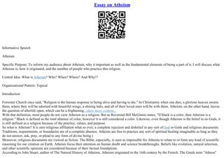 Essay on Atheism
Informative Speech
Atheism
Specific Purpose: To inform my audience about Atheism, why it important as well as the fundamental elements of being a part of it. I will discuss what
Atheism is, how it originated, and the number of people who practice this religion.
Central Idea: What is Atheism? Who? When? Where? And Why!?
Organizational Pattern: Topical
Introduction
Forrester Church once said, "Religion is the human response to being alive and having to die." In Christianity when one dies, a glorious heaven awaits
them, where they will be adorned with beautiful wings, a shining halo, and all of their loved ones will be with them. Atheism, on the other hand, leaves
the question of afterlife open, which can be a frightening...show more content...
With that definition, most people do not view Atheism as a religion. But as Reverend Bill McGinnis states, "If black is a color, then Atheism is a
religion." Black is defined as the total absence of color, however it is still considered a color. Likewise, even though Atheism is the belief in no Gods, it
is still defined as a religion because of the practice, values, and purpose.
So what is Atheism? It is zero religious affiliation what so ever, a complete rejection and disbelief in any sort ofGod or Gods and religious documents.
Traditions, requirements, or boundaries are of a complete absence. Atheists are free to practice any sort of spiritual healing imaginable as long as they
do not answer, ask, pray, or plead to any form of divine being.)
Moreover, religious documents are viewed as fiction. The Bible, especially, is seen as impossible for Atheists to relate to or form any kind of scientific
reasoning for our creation on Earth. Atheists focus their attention on human doubt and science breakthroughs. Beliefs like evolution, natural selection,
and other scientific opinions are considered because of their factual foundations.
According to John Stuart, author of The Natural History of Atheism, Atheism originated in the 16th century by the French. The Greek term "Atheos"
 
