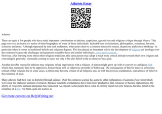 Atheists Essay
Atheists
There are quite a few people who have made important contributions to atheism, scepticism, agnosticism and religious critique through history. This
page serves as an index to a series of short biographies of some of those individuals. Included here are historians, philosophers, statesmen, lawyers,
scientists and more. Although separated by time and profession, what unites them is a common interest in reason, skepticism and critical thinking – in
particular when it comes to traditional beliefs and religious dogmas. This has played an important role in the development of religion and theology over
the centuries because the challenges and questions posed by these and similar individuals...show more content...
However, after learning more about other religious traditions, this same person may adopt a much more critical attitude towards their own religion and
even religion generally, eventually coming to reject not only it but also belief in the existence of any gods.
Another possible reason for atheism may originate in bad experiences with a religion. A person might grow up with or convert to a religiousfaith
which they eventually find to be oppressive, hypocritical, evil, or otherwise unworthy of following. The consequence of this for many is to become
critical of that religion, but in some cases, a person may become critical of all religions and, as with the previous explanation, even critical of belief in
the existence of gods.
Many atheists find their way to disbelief through science. Over the centuries science has come to offer explanations of aspects of our word which
were once the exclusive domain of religion. Because scientific explanations have been more productive than religious or theistic explanations, the
ability of religion to demand allegiance has weakened. As a result, some people have come to entirely reject not only religion, but also belief in the
existence of a god. For them, gods are useless as
Get more content on HelpWriting.net
 
