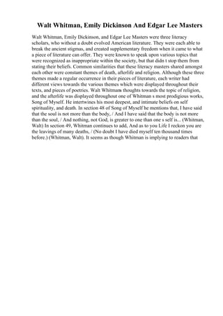 Walt Whitman, Emily Dickinson And Edgar Lee Masters
Walt Whitman, Emily Dickinson, and Edgar Lee Masters were three literacy
scholars, who without a doubt evolved American literature. They were each able to
break the ancient stigmas, and created supplementary freedom when it came to what
a piece of literature can offer. They were known to speak upon various topics that
were recognized as inappropriate within the society, but that didn t stop them from
stating their beliefs. Common similarities that these literacy masters shared amongst
each other were constant themes of death, afterlife and religion. Although these three
themes made a regular occurrence in their pieces of literature, each writer had
different views towards the various themes which were displayed throughout their
texts, and pieces of poetries. Walt Whitmans thoughts towards the topic of religion,
and the afterlife was displayed throughout one of Whitman s most prodigious works,
Song of Myself. He intertwines his most deepest, and intimate beliefs on self
spirituality, and death. In section 48 of Song of Myself he mentions that, I have said
that the soul is not more than the body, / And I have said that the body is not more
than the soul, / And nothing, not God, is greater to one than one s self is... (Whitman,
Walt) In section 49, Whitman continues to add, And as to you Life I reckon you are
the leavings of many deaths, / (No doubt I have died myself ten thousand times
before.) (Whitman, Walt). It seems as though Whitman is implying to readers that
 