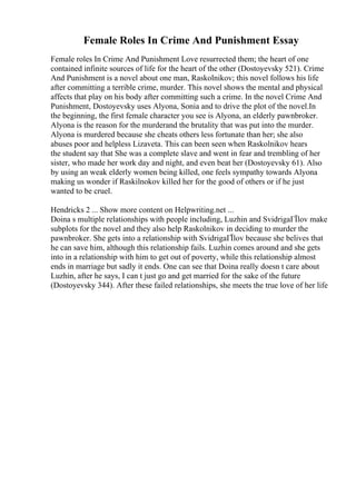 Female Roles In Crime And Punishment Essay
Female roles In Crime And Punishment Love resurrected them; the heart of one
contained infinite sources of life for the heart of the other (Dostoyevsky 521). Crime
And Punishment is a novel about one man, Raskolnikov; this novel follows his life
after committing a terrible crime, murder. This novel shows the mental and physical
affects that play on his body after committing such a crime. In the novel Crime And
Punishment, Dostoyevsky uses Alyona, Sonia and to drive the plot of the novel.In
the beginning, the first female character you see is Alyona, an elderly pawnbroker.
Alyona is the reason for the murderand the brutality that was put into the murder.
Alyona is murdered because she cheats others less fortunate than her; she also
abuses poor and helpless Lizaveta. This can been seen when Raskolnikov hears
the student say that She was a complete slave and went in fear and trembling of her
sister, who made her work day and night, and even beat her (Dostoyevsky 61). Also
by using an weak elderly women being killed, one feels sympathy towards Alyona
making us wonder if Raskilnokov killed her for the good of others or if he just
wanted to be cruel.
Hendricks 2 ... Show more content on Helpwriting.net ...
Doina s multiple relationships with people including, Luzhin and SvidrigaГЇlov make
subplots for the novel and they also help Raskolnikov in deciding to murder the
pawnbroker. She gets into a relationship with SvidrigaГЇlov because she belives that
he can save him, although this relationship fails. Luzhin comes around and she gets
into in a relationship with him to get out of poverty, while this relationship almost
ends in marriage but sadly it ends. One can see that Doina really doesn t care about
Luzhin, after he says, I can t just go and get married for the sake of the future
(Dostoyevsky 344). After these failed relationships, she meets the true love of her life
 