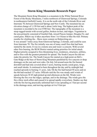 Storm King Mountain Research Paper
The Mountain Storm King Mountain is a mountain in the White National River
Forest of the Rocky Mountains, 5 miles northwest of Glenwood Springs, Colorado
in northeastern Garfield County. It is on the north side of the Colorado River and
Interstate 70, between Glenwood Springs and New Castle. The mountain has an
elevation change of 1,150 feet and is about 1mile long. The highest peak of the
mountain is recorded to be over 8700 feet. The topography of the mountain is a
steep rugged terrain with several gullies, broken ravines, and ridges. Vegetation in
the area primarily consisted of Gambel Oak, mixed Pinyon Juniper, Douglas Fir, and
cured grass. Hikers say it takes anywhere from 1 to 4 hours to hike the trail. Primary
months for climbing the... Show more content on Helpwriting.net ...
It was around 7 miles away from Glenwood Springs, Colorado, and could be seen
from Interstate 70. The fire initially was one of many small fires that had been
started by the storm. It was in a remote area and wasn t a concern. With several
other fires burning, the BLM District started setting priorities for initial attack.
Highest priority assigned to fires threatening lives, residences, structures, utilities,
and to fires with the greatest potential for spread. The South Canyon fire did not
make the priority list. The South Canyon fire started on a high point on Hell s
Gate Ridge at the base of Storm King Mountain paralleled by two canyons or deep
drainages on the east and west sides. On July 3rd around noon the fire burned
downhill and had only covered about 3 acres, burning mostly cured grass, twigs,
and small shrubs. It continued to burn throughout the day and by midnight had
reached upwards to burning 11 acres. July 5th the fire had burned 50 acres and on
the 6th had reached 127 acres. Officials said the fire was steady until winds of
speeds between 30 45 mph picked up mid afternoon on the 6th. Winds were
blowing the fire over the ridges, upslope, and in the drainage. The winds gave the
fire a blow torch affect and caused it to spread rapidly everywhere. Studies say that
with the fire having practically unlimited fuel it was spreading at 3 feet per second
in the drainage areas, and moving upslope at 6 to 9 feet per
 