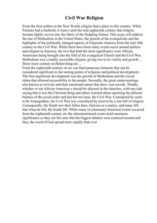 Civil War Religion
From the first settlers in the New World, religion had a place in this country. While
Puritans had a foothold, it wasn t until the mid eighteenth century that religion
became tightly woven into the fabric of the fledgling Nation. This essay will address
the rise of Methodism in the United States; the growth of the evangelicals and the
highlights of the politically charged aspects of religionin America from the mid 18th
century to the Civil War. While there have been many events occur around politics
and religion in America, the two that hold the most significance were African
Americans being brought into the fold of the evangelical Church and the Civil War.
Methodism was a readily accessible religion, giving rise to its vitality and growth ...
Show more content on Helpwriting.net ...
From the eighteenth century on we can find numerous elements that can be
considered significant to the turning points of religious and political development.
The first significant development was the growth of Methodism and the circuit
riders that allowed accessibility to the people. Secondly, the great camp meetings
also known as revivals and their emotional nature that drew vast crowds. Thirdly,
whether or not African American s should be allowed in the churches, with one side
saying that it was the Christian thing and others worried about upsetting the delicate
balance of the social order and last but not least, the Civil War. Considered by some
to be Armageddon, the Civil War was considered by most to be a war full of religion.
Consequently, the South saw their fallen hero, Jackson as a martyr, and many felt
that when he fell, the South fell. While many revolutionary historical events occurred
from the eighteenth century on, the aforementioned events hold enormous
significance as they are the ones that the biggest debates were centered around and
thus, the word of God spread more rapidly than ever
 