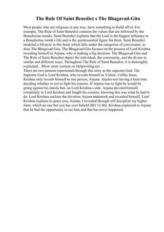 The Rule Of Saint Benedict s The Bhagavad-Gita
Most people who are religious in any way, have something to build off of. For
example, The Rule of Saint Benedict contains the values that are followed by the
Benedictine monks. Saint Benedict explains that the Lord is the biggest influence in
a Benedictine monk s life and is the quintessential figure for them. Saint Benedict
modeled a lifestyle in this book which falls under the categories of conversatio, as
does The Bhagavad Gita. The Bhagavad Gita focuses on the process of Lord Krishna
revealing himself to Arjuna, who is making a big decision. The Bhagavad Gita and
The Rule of Saint Benedict depict the individual, the community, and the divine in
similar and different ways. Throughout The Rule of Saint Benedict, it is thoroughly
explained... Show more content on Helpwriting.net ...
There are two persons represented through this story as the supreme God. The
Supreme God is Lord Krishna, who reveals himself as Vishnu. Unlike Jesus,
Krishna only reveals himself to one person, Arjuna. Arjuna was having a hard time
deciding whether or not to fight his cousins. If Arjuna was to fight he would be
going against his family but, on Lord Krishna s side. Arjuna devoted himself
completely to Lord Krishna and fought his cousins, knowing this was what he had to
do. Lord Krishna realizes the devotion Arjuna undertook and revealed himself. Lord
Krishna explains to grace you, Arjuna, I revealed through self discipline my higher
form, which no one but you has ever beheld (BG 11:46). Krishna explained to Arjuna
that he had the opportunity to see him and that has never happened
 