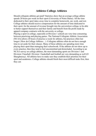 Athletes College Athletes
Should collegiate athletes get paid? Statistics show that an average college athlete
spends 20 hours per week on their sport (University of Notre Dame). All the time
dedicated to their sport takes away time to complete homework, eat, work, and rest.
College athletes should receive compensation for the amount of time dedicated to
their sport, for the amount of revenue brought into the universityor college, to be able
to better support themselves and their family and benefit from the profit made by
apparel company contracts with the university or college.
Playing a sport in college, especially at Division 1 schools are very time consuming
between practicing and playing games. The National Collegiate Athletic Association
(NCAA) allows 20 hours of practice a week for athletes, but practices often last
longer ( How do College Athletes... ). Collegiate athletes often do not have enough
time to set aside for their classes. Many of these athletes are spending more time
playing their sport than managing their schoolwork. If the athletes do not show up to
every practice, then they tend to feel uncommitted and disincluded. According to an
NCAA survey on college athletes, the most demanding sports are Division 1 and
Division 2 baseball. Division 1 basketball and football are very demanding as well (O
Shaughnessy). All athletes have to make sure they establish their priorities for their
sport and academics. College athletes should finish their most difficult tasks first, then
they can
 