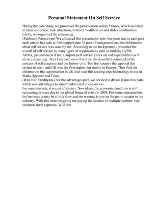 Personal Statement On Self Service
During the case study, we processed the presentation within 5 times, which included
in ideas collection, task allocation, detailed modification and slides combination.
Lastly, we organised the rehearsing.
(Patthranit Pasusuwan) We allocated this presentation into four parts and in each part
each person had task to find support data. In part of background and the information
about self service was done by me. According to the background I presented the
overall of self service in many types of organisations such as banking (ATM,
ADM), gas station (self fuel), airport (self service check in) and supermarket (self
service scanning). Then I focused on self service checkout that consisted of the
process of self checkout and the history of it. The first country that applied this
system to use it and UK was the first region that used it in Europe. Then find the
information that supermarket in UK that used this leading edge technology to use in
Marks Spencer and Tesco.
(Wan Nur Farahlyana) For the advantages part, we decided to divide it into two parts
which was advantages to supermarkets and to consumers.
For supermarkets, it is cost efficiency. Nowadays, the economic condition is still
recovering process due to the global financial crisis in 2009. For some supermarkets,
the business is may be a little slow and the revenue is just on the par to sustain in the
industry. With this situation going on, paying the salaries of multiple cashiers may
increases their expenses. With the
 