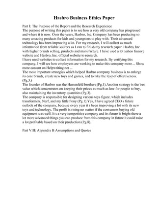 Hasbro Business Ethics Paper
Part I: The Purpose of the Report and the Research Experience
The purpose of writing this paper is to see how a very old company has progressed
and where it is now. Over the years, Hasbro, Inc. Company has been producing so
many amazing products for kids and youngsters to play with. Their advanced
technology has been improving a lot. For my research, I will collect as much
information from reliable sources as I can to finish my research paper. Hasbro, Inc.
with higher brands selling, products and manufacture. I have used a lot yahoo finance
website and Hasbro, Inc. official website to research.
I have used websites to collect information for my research. By verifying this
company, I will see how employees are working to make this company more ... Show
more content on Helpwriting.net ...
The most important strategies which helped Hasbro company business is to enlarge
its core brands, create new toys and games, and to take the lead of effectiveness.
(Pg.3.)
The founder of Hasbro was the Hassenfeld brothers (Pg.1).Another strategy is the best
value which concentrates on keeping their prices as much as low for people to buy,
also maintaining the inventory quantities (Pg.3).
The company is responsible for designing various toys figure, which includes
transformers, Nerf, and my little Pony (Pg.1).Yes, I have agreed CEO s future
outlook of the company, because every year it s been improving a lot with its new
toys and technology. The profit is rising no matter if the consumers buying old
equipment s as well. It s a very competitive company and its future is bright there a
lot more advanced things you can produce from this company in future it could raise
a lot profitable based on their production (Pg.8).
Part VIII: Appendix B Assumptions and Quotes
 