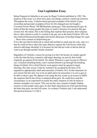 Gun Legislation Essay
Being Prepared in Suburbia is an essay by Roger Verhulst published in 1992. The
purpose of this essay is to show how guns can change a person s mind and emotions.
Throughout the essay, Verhulst shares personal examples of his beliefs of gun
ownership and personal examples of how his life changed once he bought a
Crossman Power Master 760 BB Repeater pump gun. After purchasing the gun, he
believed that the reason people like guns so much is because of a passion that gun
owners feel. He stated, This is the feeling that explains their passion, their religious
fervor, their refusal to yield. It s rooted in the gut, not in the head (Verhulst 342). He
also realized that personal thoughts and morals about gun ownership change for a gun
... Show more content on Helpwriting.net ...
If it is the case that he believed so much and instilled so much into his sons, why is it
that he could not have taken the same objective against the Cub Scouts when they
asked to add target shooting? Is it because his ban did not work or that he did not
want to go through another similar situation?
Regardless of Verhulst s reason for giving in to the Cub Scouts, he simply agreed
to the fact that the boys wanted to add target shooting, an activity that would
originally go against all his beliefs. He stated, Whenever a gun was put to effective
use, I insisted something broke; and it seemed absurd to go through life breaking
things (Verhulst 341) a belief that he went against when he agreed to target
shooting. His only excuse is that he wanted to be accepted by the boys to be
regarded as appropriately adult and masculine (Verhulst 341). In that statement, he
now insists that the only way to be an adult and to be masculine is to own a gun or
be able to shoot a gun. He appears to be using the boy scouts as an excuse to fulfill
the suspense that he has always wondered about guns. He could have used the
circumstance as an experiment to justify the entire situation of why he believes
emotion triumphs over reason. This was not the case, instead of simply finding
reasons of why people enjoy guns, he also finds enjoyment out of his gun knowing
the harm that guns can and will cause. As evidence Verhulst said, I can understand
that passion because I ve felt it
 