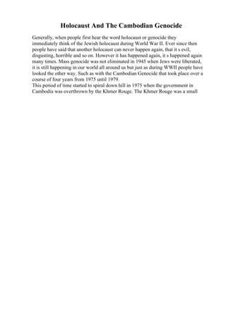 Holocaust And The Cambodian Genocide
Generally, when people first hear the word holocaust or genocide they
immediately think of the Jewish holocaust during World War II. Ever since then
people have said that another holocaust can never happen again, that it s evil,
disgusting, horrible and so on. However it has happened again, it s happened again
many times. Mass genocide was not eliminated in 1945 when Jews were liberated,
it is still happening in our world all around us but just as during WWII people have
looked the other way. Such as with the Cambodian Genocide that took place over a
course of four years from 1975 until 1979.
This period of time started to spiral down hill in 1975 when the government in
Cambodia was overthrown by the Khmer Rouge. The Khmer Rouge was a small
 