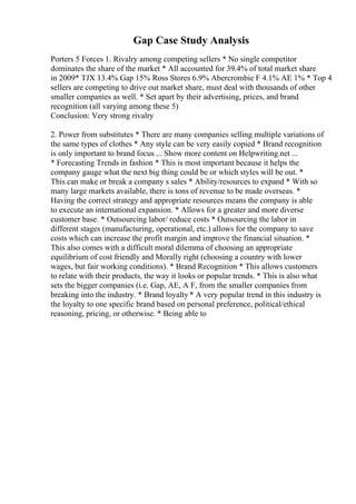 Gap Case Study Analysis
Porters 5 Forces 1. Rivalry among competing sellers * No single competitor
dominates the share of the market * All accounted for 39.4% of total market share
in 2009* TJX 13.4% Gap 15% Ross Stores 6.9% Abercrombie F 4.1% AE 1% * Top 4
sellers are competing to drive out market share, must deal with thousands of other
smaller companies as well. * Set apart by their advertising, prices, and brand
recognition (all varying among these 5)
Conclusion: Very strong rivalry
2. Power from substitutes * There are many companies selling multiple variations of
the same types of clothes * Any style can be very easily copied * Brand recognition
is only important to brand focus ... Show more content on Helpwriting.net ...
* Forecasting Trends in fashion * This is most important because it helps the
company gauge what the next big thing could be or which styles will be out. *
This can make or break a company s sales * Ability/resources to expand * With so
many large markets available, there is tons of revenue to be made overseas. *
Having the correct strategy and appropriate resources means the company is able
to execute an international expansion. * Allows for a greater and more diverse
customer base. * Outsourcing labor/ reduce costs * Outsourcing the labor in
different stages (manufacturing, operational, etc.) allows for the company to save
costs which can increase the profit margin and improve the financial situation. *
This also comes with a difficult moral dilemma of choosing an appropriate
equilibrium of cost friendly and Morally right (choosing a country with lower
wages, but fair working conditions). * Brand Recognition * This allows customers
to relate with their products, the way it looks or popular trends. * This is also what
sets the bigger companies (i.e. Gap, AE, A F, from the smaller companies from
breaking into the industry. * Brand loyalty * A very popular trend in this industry is
the loyalty to one specific brand based on personal preference, political/ethical
reasoning, pricing, or otherwise. * Being able to
 