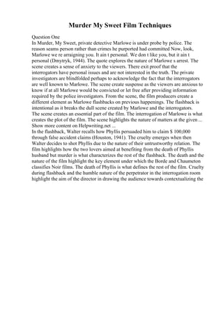 Murder My Sweet Film Techniques
Question One
In Murder, My Sweet, private detective Marlowe is under probe by police. The
reason seams person rather than crimes he purported had committed Now, look,
Marlowe we re arraigning you. It ain t personal. We don t like you, but it ain t
personal (Dmytryk, 1944). The quote explores the nature of Marlowe s arrest. The
scene creates a sense of anxiety to the viewers. There exit proof that the
interrogators have personal issues and are not interested in the truth. The private
investigators are blindfolded perhaps to acknowledge the fact that the interrogators
are well known to Marlowe. The scene create suspense as the viewers are anxious to
know if at all Marlowe would be convicted or let free after providing information
required by the police investigators. From the scene, the film producers create a
different element as Marlowe flashbacks on previous happenings. The flashback is
intentional as it breaks the dull scene created by Marlowe and the interrogators.
The scene creates an essential part of the film. The interrogation of Marlowe is what
creates the plot of the film. The scene highlights the nature of matters at the given ...
Show more content on Helpwriting.net ...
In the flashback, Walter recalls how Phyllis persuaded him to claim $ 100,000
through false accident claims (Houston, 1941). The cruelty emerges when then
Walter decides to shot Phyllis due to the nature of their untrustworthy relation. The
film highlights how the two lovers aimed at benefiting from the death of Phyllis
husband but murder is what characterizes the rest of the flashback. The death and the
nature of the film highlight the key element under which the Borde and Chaumeton
classifies Noir films. The death of Phyllis is what defines the rest of the film. Cruelty
during flashback and the humble nature of the perpetrator in the interrogation room
highlight the aim of the director in drawing the audience towards contextualizing the
 