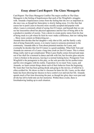 Essay about Card Report- The Glass Menagerie
Card Report: The Glass Menagerie Conflict The major conflict in The Glass
Menagerie is the feeling of hopelessness that each of the Wingfield s struggles
with. Amanda s hopelessness comes from the feeling that she isn t as important as
she once was, as though her fame/glory is slowly fading away. It is this fear that
causes her to push Laura to become more socially accepted and popular with
others. Laura is extremely afraid of seeing Jim O Connor, and beneath that we can
see her insecurities about her physical appearance and her fear of being able to be
a productive member of society. Tom s desire to create poetry stems from his fear
of being stuck in a job where he feels he won t make a difference, that isn t taking him
... Show more content on Helpwriting.net ...
Amanda then decides that her daughter s only shot at life, and the family s only
shot at being financially secure, is to marry Laura to someone prominent in the
community. Amanda talks to Tom about potential matches for Laura, and
eventually he decides that Jim O Connor is a good candidate. What both Tom and
Amanda are unaware of is Laura s long time crush on Jim O Connor. This is where
things really start to get complicated. When Laura finally comes forward and steps
out of her shell for a moment to dance and talk with Jim, her favorite glass unicorn
s horn is broken in the process, leaving it a normal looking horse. Protagonist Tom
Wingfield is the protagonist in this play, as the sole provider for his mother/sister
and his own struggles with his reality. Exposition As we meet Tom, Laura, and
Amanda, we learn certain things about each of their behavior from the beginning.
We learn that Tom has been getting drunk and going to the movies, of which he is
often scolded for. He shows us that it s because he hates his life. Laura, on the other
hand, has been allowing her shyness to have control over and ruin her life. Amanda
spends much of her time discussing the past, as though her glory days were past and
all she has left to hold onto are her memories. Within these events, there is
foreshadowing leading up to each situation.
 