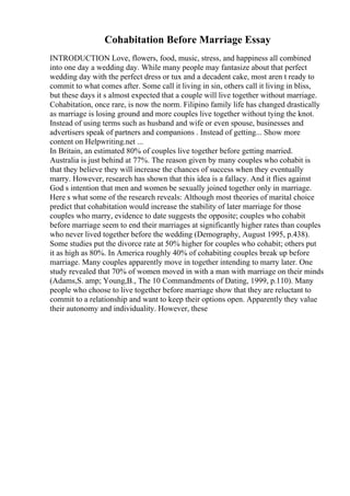 Cohabitation Before Marriage Essay
INTRODUCTION Love, flowers, food, music, stress, and happiness all combined
into one day a wedding day. While many people may fantasize about that perfect
wedding day with the perfect dress or tux and a decadent cake, most aren t ready to
commit to what comes after. Some call it living in sin, others call it living in bliss,
but these days it s almost expected that a couple will live together without marriage.
Cohabitation, once rare, is now the norm. Filipino family life has changed drastically
as marriage is losing ground and more couples live together without tying the knot.
Instead of using terms such as husband and wife or even spouse, businesses and
advertisers speak of partners and companions . Instead of getting... Show more
content on Helpwriting.net ...
In Britain, an estimated 80% of couples live together before getting married.
Australia is just behind at 77%. The reason given by many couples who cohabit is
that they believe they will increase the chances of success when they eventually
marry. However, research has shown that this idea is a fallacy. And it flies against
God s intention that men and women be sexually joined together only in marriage.
Here s what some of the research reveals: Although most theories of marital choice
predict that cohabitation would increase the stability of later marriage for those
couples who marry, evidence to date suggests the opposite; couples who cohabit
before marriage seem to end their marriages at significantly higher rates than couples
who never lived together before the wedding (Demography, August 1995, p.438).
Some studies put the divorce rate at 50% higher for couples who cohabit; others put
it as high as 80%. In America roughly 40% of cohabiting couples break up before
marriage. Many couples apparently move in together intending to marry later. One
study revealed that 70% of women moved in with a man with marriage on their minds
(Adams,S. amp; Young,B., The 10 Commandments of Dating, 1999, p.110). Many
people who choose to live together before marriage show that they are reluctant to
commit to a relationship and want to keep their options open. Apparently they value
their autonomy and individuality. However, these
 