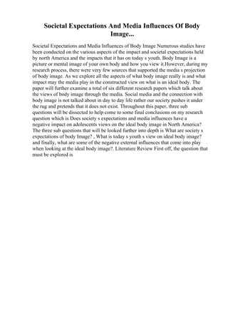Societal Expectations And Media Influences Of Body
Image...
Societal Expectations and Media Influences of Body Image Numerous studies have
been conducted on the various aspects of the impact and societal expectations held
by north America and the impacts that it has on today s youth. Body Image is a
picture or mental image of your own body and how you view it.However, during my
research process, there were very few sources that supported the media s projection
of body image. As we explore all the aspects of what body image really is and what
impact may the media play in the constructed view on what is an ideal body. The
paper will further examine a total of six different research papers which talk about
the views of body image through the media. Social media and the connection with
body image is not talked about in day to day life rather our society pushes it under
the rug and pretends that it does not exist. Throughout this paper, three sub
questions will be dissected to help come to some final conclusions on my research
question which is Does society s expectations and media influences have a
negative impact on adolescents views on the ideal body image in North America?
The three sub questions that will be looked further into depth is What are society s
expectations of body Image? , What is today s youth s view on ideal body image?
and finally, what are some of the negative external influences that come into play
when looking at the ideal body image?. Literature Review First off, the question that
must be explored is
 