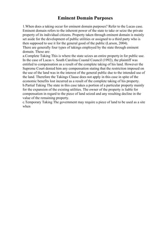 Eminent Domain Purposes
1.When does a taking occur for eminent domain purposes? Refer to the Lucas case.
Eminent domain refers to the inherent power of the state to take or seize the private
property of its individual citizens. Property taken through eminent domain is mainly
set aside for the development of public utilities or assigned to a third party who is
then supposed to use it for the general good of the public (Larson, 2004).
There are generally four types of takings employed by the state through eminent
domain. These are:
a.Complete Taking This is where the state seizes an entire propertyin for public use.
In the case of Lucas v. South Carolina Coastal Council (1992), the plaintiff was
entitled to compensation as a result of the complete taking of his land. However the
Supreme Court denied him any compensation stating that the restriction imposed on
the use of the land was in the interest of the general public due to the intended use of
the land. Therefore the Takings Clause does not apply in this case in spite of the
economic benefits lost incurred as a result of the complete taking of his property.
b.Partial Taking The state in this case takes a portion of a particular property mainly
for the expansion of the existing utilities. The owner of the property is liable for
compensation in regard to the piece of land seized and any resulting decline in the
value of the remaining property.
c.Temporary Taking The government may require a piece of land to be used as a site
when
 