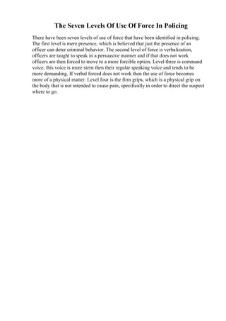 The Seven Levels Of Use Of Force In Policing
There have been seven levels of use of force that have been identified in policing.
The first level is mere presence, which is believed that just the presence of an
officer can deter criminal behavior. The second level of force is verbalization,
officers are taught to speak in a persuasive manner and if that does not work
officers are then forced to move to a more forcible option. Level three is command
voice; this voice is more stern then their regular speaking voice and tends to be
more demanding. If verbal forced does not work then the use of force becomes
more of a physical matter. Level four is the firm grips, which is a physical grip on
the body that is not intended to cause pain, specifically in order to direct the suspect
where to go.
 
