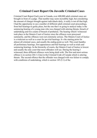 Criminal Court Report On Juvenile Criminal Cases
Criminal Court Report Each year in Canada, over 400,000 adult criminal cases are
brought in front of a judge. That number may seem incredibly high, but considering
the amount of charges brought against individuals daily, it really is not all that high.
I had the opportunity to see a number of different adult criminal court proceedings,
from bail hearings to guilty pleas, but the one that I m going to analyze today is the
sentencing hearing of a young man who was charged with uttering threats, breach of
undertaking and two counts of breach of probation. The hearing which I witnessed
took place in the Ontario Court of Justice since the offences were processed
summarily, and the offences were not extremely serious. The Ontario Court of Justice
is a trialcourt as well as a court for pre trial hearings. It s the starting point for
almost all criminal cases, and usually the ending point as well. This court handles
all preliminary hearings, first appearances and bail hearings as well as trials and
sentencing hearings. In the hierarchy of courts, the Ontario Court of Justice is lowest
and usually the only court that most offenders will see. During the hearing I
witnessed, three different offences were being dealt with. The first and most serious
offence is in section 264.1 (1)(a) in the Criminal Code of Canada which is uttering
threats. The second offence that the offender was charged with was failure to comply
with conditions of undertaking, which is section 145 (5.1) of the
 