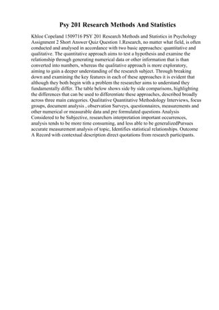 Psy 201 Research Methods And Statistics
Khloe Copeland 1509716 PSY 201 Research Methods and Statistics in Psychology
Assignment 2 Short Answer Quiz Question 1.Research, no matter what field, is often
conducted and analysed in accordance with two basic approaches: quantitative and
qualitative. The quantitative approach aims to test a hypothesis and examine the
relationship through generating numerical data or other information that is than
converted into numbers, whereas the qualitative approach is more exploratory,
aiming to gain a deeper understanding of the research subject. Through breaking
down and examining the key features in each of these approaches it is evident that
although they both begin with a problem the researcher aims to understand they
fundamentally differ. The table below shows side by side comparisons, highlighting
the differences that can be used to differentiate these approaches, described broadly
across three main categories. Qualitative Quantitative Methodology Interviews, focus
groups, document analysis , observation Surveys, questionnaires, measurements and
other numerical or measurable data and pre formulated questions Analysis
Considered to be Subjective, researchers interpretation important occurrences,
analysis tends to be more time consuming, and less able to be generalizedPursues
accurate measurement analysis of topic, Identifies statistical relationships. Outcome
A Record with contextual description direct quotations from research participants.
 