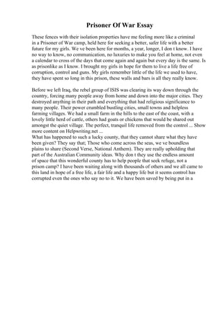 Prisoner Of War Essay
These fences with their isolation properties have me feeling more like a criminal
in a Prisoner of War camp, held here for seeking a better, safer life with a better
future for my girls. We ve been here for months, a year, longer, I don t know. I have
no way to know, no communication, no luxuries to make you feel at home, not even
a calendar to cross of the days that come again and again but every day is the same. Is
as prisonlike as I know. I brought my girls in hope for them to live a life free of
corruption, control and guns. My girls remember little of the life we used to have,
they have spent so long in this prison, these walls and bars is all they really know.
Before we left Iraq, the rebel group of ISIS was clearing its way down through the
country, forcing many people away from home and down into the major cities. They
destroyed anything in their path and everything that had religious significance to
many people. Their power crumbled bustling cities, small towns and helpless
farming villages. We had a small farm in the hills to the east of the coast, with a
lovely little herd of cattle, others had goats or chickens that would be shared out
amongst the quiet village. The perfect, tranquil life removed from the control ... Show
more content on Helpwriting.net ...
What has happened to such a lucky county, that they cannot share what they have
been given? They say that; Those who come across the seas, we ve boundless
plains to share (Second Verse, National Anthem). They are really upholding that
part of the Australian Community ideas. Why don t they use the endless amount
of space that this wonderful county has to help people that seek refuge, not a
prison camp? I have been waiting along with thousands of others and we all came to
this land in hope of a free life, a fair life and a happy life but it seems control has
corrupted even the ones who say no to it. We have been saved by being put in a
 