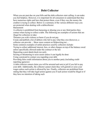 Debt Collector
When you are past due on your bills and the debt collectors start calling, it can make
you feel helpless. However, it is important for all consumers to understand that they
have numerous rights and laws that protect them, even if they owe the money the
creditor is trying to collect. Below is a summary of the various different ways you
are protected when dealing with a debtcollector:
Harassment
A collector is prohibited from harassing or abusing you or any third parties they
contact when trying to collect a debt. The following are examples of actions that are
illegal for collectors to take:
Threaten you with violence or harm if you do not pay
Create and publish a list of debtors who fail to pay what they owe (however, a
collector can provide ... Show more content on Helpwriting.net ...
Some common examples of unfair practices used by collectors include:
Trying to collect additional interest, fees, or other charges on top of the balance owed
unless specifically allowed under the contract or the law
Depositing a post dated check too early
Seizing or threatening to seize assets unless it can legally be done
Using a postcard to contact you regarding your debt
Providing false credit information about you to another party (including credit
reporting agencies)
A debt collector cannot claim you will be arrested and sent to jail if you fail to pay
your debt. Additionally, the collector cannot claim they will garnish or seize your
wages unless such action is allowed by law. Finally, collectors are prohibited from
stating that they will take legal action against you if such action would be illegal or if
they have no intention of taking such
 