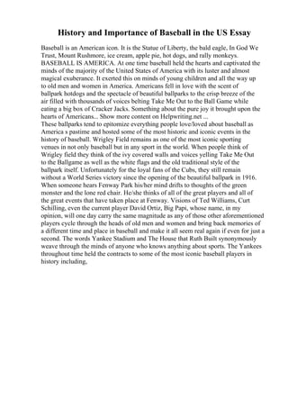 History and Importance of Baseball in the US Essay
Baseball is an American icon. It is the Statue of Liberty, the bald eagle, In God We
Trust, Mount Rushmore, ice cream, apple pie, hot dogs, and rally monkeys.
BASEBALL IS AMERICA. At one time baseball held the hearts and captivated the
minds of the majority of the United States of America with its luster and almost
magical exuberance. It exerted this on minds of young children and all the way up
to old men and women in America. Americans fell in love with the scent of
ballpark hotdogs and the spectacle of beautiful ballparks to the crisp breeze of the
air filled with thousands of voices belting Take Me Out to the Ball Game while
eating a big box of Cracker Jacks. Something about the pure joy it brought upon the
hearts of Americans... Show more content on Helpwriting.net ...
These ballparks tend to epitomize everything people love/loved about baseball as
America s pastime and hosted some of the most historic and iconic events in the
history of baseball. Wrigley Field remains as one of the most iconic sporting
venues in not only baseball but in any sport in the world. When people think of
Wrigley field they think of the ivy covered walls and voices yelling Take Me Out
to the Ballgame as well as the white flags and the old traditional style of the
ballpark itself. Unfortunately for the loyal fans of the Cubs, they still remain
without a World Series victory since the opening of the beautiful ballpark in 1916.
When someone hears Fenway Park his/her mind drifts to thoughts of the green
monster and the lone red chair. He/she thinks of all of the great players and all of
the great events that have taken place at Fenway. Visions of Ted Williams, Curt
Schilling, even the current player David Ortiz, Big Papi, whose name, in my
opinion, will one day carry the same magnitude as any of those other aforementioned
players cycle through the heads of old men and women and bring back memories of
a different time and place in baseball and make it all seem real again if even for just a
second. The words Yankee Stadium and The House that Ruth Built synonymously
weave through the minds of anyone who knows anything about sports. The Yankees
throughout time held the contracts to some of the most iconic baseball players in
history including,
 