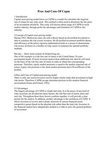 Pros And Cons Of Capm
1.Introduction
Capital asset pricing model know as CAPM is a model for calculates the required
rate of return for any risky asset. This method is often used to determine the fair price
of an investment should be. This essay will discuss about usage of CAPM in stock
market industry, through probe the advantages and limitation of CAPM to this
industry.
2.Concept of Capital asset pricing model
During 1952, Markowitz came out with a theory based on diversified investment is
able to construct the risk averse investors. He diversified investment portfolio theory
and efficiency of the priory rigorous mathematical tools as a means to demonstrate
risk averse investors in a number of risky assets in construct the optimal portfolio
methods.
But due ... Show more content on Helpwriting.net ...
One of the example is a risk free rate of return is the United States 10 years
government bonds. If stock investors need to bear additional risk, then he will need
on the basis of the risk free rate of return in order to obtain the corresponding
premium. Therefore, equity market premium is equal to the market expected rate of
return. Equity risk premium is the stock market premium and a ОІ coefficient of the
product.
4.Pros and Cons of Capital asset pricing model
There is only one reason investors receive higher returns make that investment in high
risk stocks. Therefore, CAPM occupy dominant position in this modern financial
environment (Fama and French, 1993).
4.1Advantages
The biggest advantage of CAPM is simple and clear. It is the prices of any kind of
risky securities are divided into three factors: the risk free rate of return, price and
unit risk. Throughout these three factors combine together, it will provide a clear
picture for the analyst. In addition, another advantage is the usefulness of CAPM. It
allows investors to review and evaluate selection of various financial assets
competitive quotes based on the absolute risk rather than the total risk. Investors in
the financial market have adopted this method as it able to solve the general problem
of investment
 