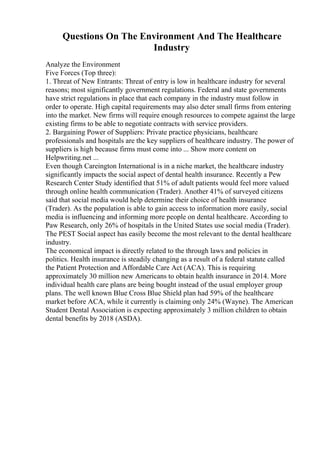 Questions On The Environment And The Healthcare
Industry
Analyze the Environment
Five Forces (Top three):
1. Threat of New Entrants: Threat of entry is low in healthcare industry for several
reasons; most significantly government regulations. Federal and state governments
have strict regulations in place that each company in the industry must follow in
order to operate. High capital requirements may also deter small firms from entering
into the market. New firms will require enough resources to compete against the large
existing firms to be able to negotiate contracts with service providers.
2. Bargaining Power of Suppliers: Private practice physicians, healthcare
professionals and hospitals are the key suppliers of healthcare industry. The power of
suppliers is high because firms must come into ... Show more content on
Helpwriting.net ...
Even though Careington International is in a niche market, the healthcare industry
significantly impacts the social aspect of dental health insurance. Recently a Pew
Research Center Study identified that 51% of adult patients would feel more valued
through online health communication (Trader). Another 41% of surveyed citizens
said that social media would help determine their choice of health insurance
(Trader). As the population is able to gain access to information more easily, social
media is influencing and informing more people on dental healthcare. According to
Paw Research, only 26% of hospitals in the United States use social media (Trader).
The PEST Social aspect has easily become the most relevant to the dental healthcare
industry.
The economical impact is directly related to the through laws and policies in
politics. Health insurance is steadily changing as a result of a federal statute called
the Patient Protection and Affordable Care Act (ACA). This is requiring
approximately 30 million new Americans to obtain health insurance in 2014. More
individual health care plans are being bought instead of the usual employer group
plans. The well known Blue Cross Blue Shield plan had 59% of the healthcare
market before ACA, while it currently is claiming only 24% (Wayne). The American
Student Dental Association is expecting approximately 3 million children to obtain
dental benefits by 2018 (ASDA).
 
