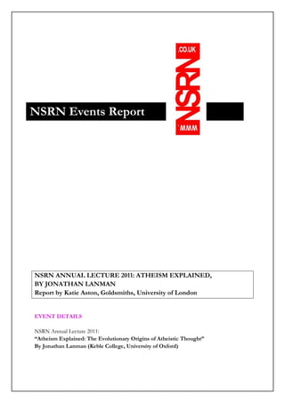 NSRN Events Report




NSRN ANNUAL LECTURE 2011: ATHEISM EXPLAINED,
BY JONATHAN LANMAN
Report by Katie Aston, Goldsmiths, University of London


EVENT DETAILS

NSRN Annual Lecture 2011:
“Atheism Explained: The Evolutionary Origins of Atheistic Thought”
By Jonathan Lanman (Keble College, University of Oxford)
 