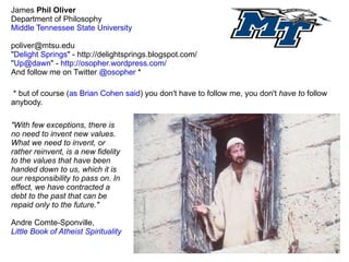 James  Phil   Oliver Department of Philosophy Middle Tennessee State University [email_address] &quot; Delight Springs &quot; - http://delightsprings.blogspot.com/ &quot; [email_address] &quot; -  http://osopher.wordpress.com/ And follow me on Twitter  @osopher  * * but of course ( as Brian Cohen said ) you don't have to follow me, you don't  have to  follow anybody. &quot;With few exceptions, there is no need to invent new values. What we need to invent, or rather reinvent, is a new fidelity to the values that have been handed down to us, which it is our responsibility to pass on. In effect, we have contracted a debt to the past that can be repaid only to the future.&quot;  Andre Comte-Sponville,  Little Book of Atheist Spirituality 