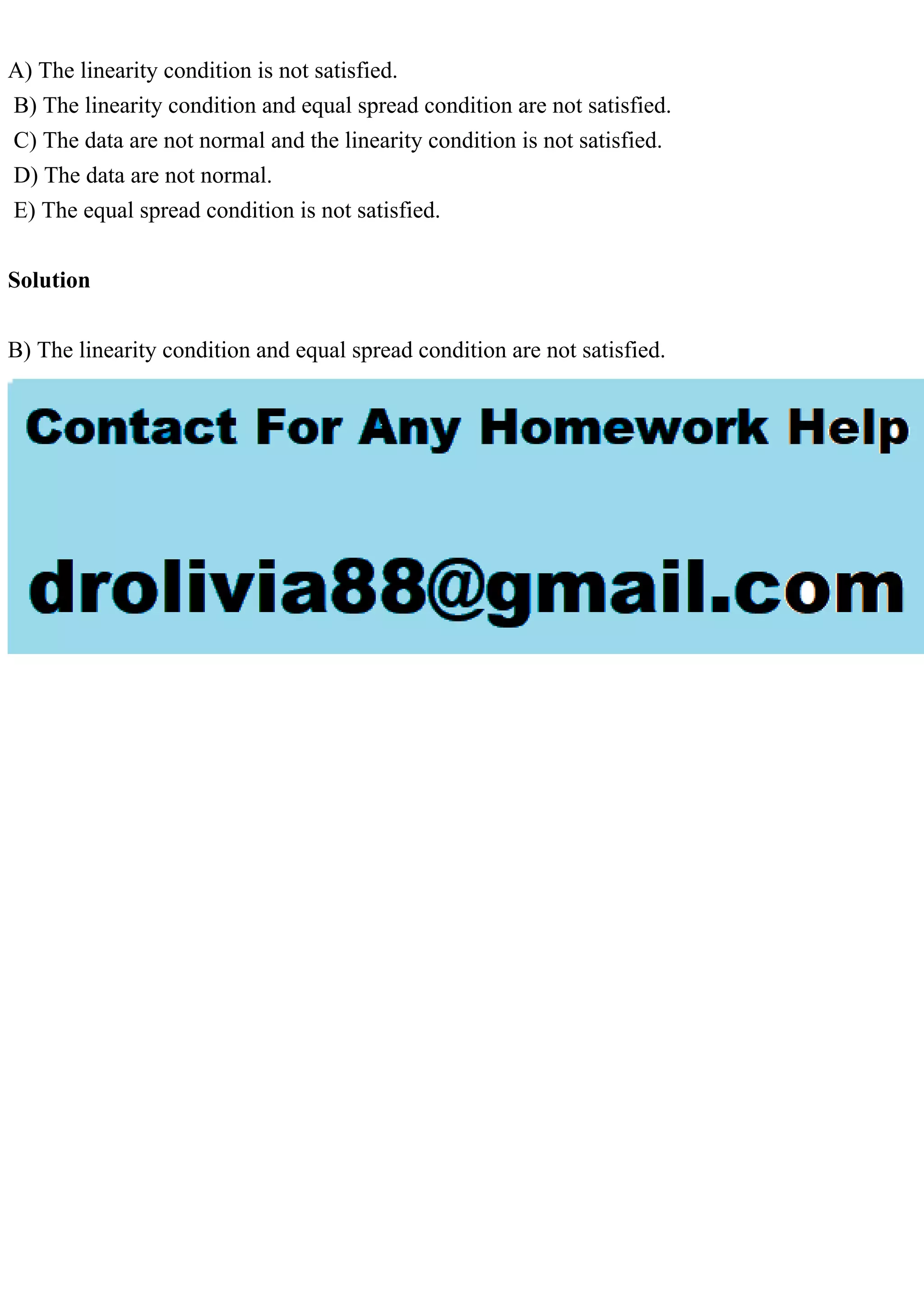 A) The linearity condition is not satisfied.
B) The linearity condition and equal spread condition are not satisfied.
C) The data are not normal and the linearity condition is not satisfied.
D) The data are not normal.
E) The equal spread condition is not satisfied.
Solution
B) The linearity condition and equal spread condition are not satisfied.