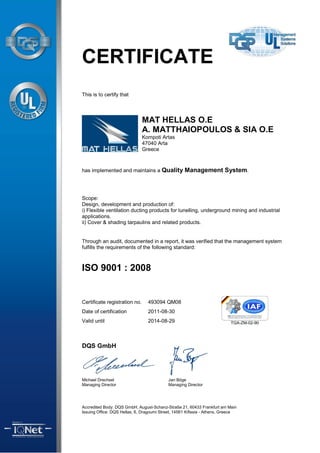 CERTIFICATE
This is to certify that




                               MAT HELLAS O.E
                               A. MATTHAIOPOULOS & SIA O.E
                               Kompoti Artas
                               47040 Arta
                               Greece



has implemented and maintains a Quality Management System.




Scope:
Design, development and production of:
i) Flexible ventilation ducting products for tunelling, underground mining and industrial
applications.
ii) Cover & shading tarpaulins and related products.


Through an audit, documented in a report, it was verified that the management system
fulfills the requirements of the following standard:



ISO 9001 : 2008


Certificate registration no.     493094 QM08
Date of certification            2011-08-30
Valid until                      2014-08-29



DQS GmbH




Michael Drechsel                            Jan Böge
Managing Director                           Managing Director




Accredited Body: DQS GmbH, August-Schanz-Straße 21, 60433 Frankfurt am Main
Issuing Office: DQS Hellas, 6, Dragoumi Street, 14561 Kifissia - Athens, Greece
 