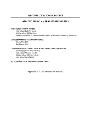 WESTFALL LOCAL SCHOOL DISTRICT

                ATHLETIC, MUSIC, and TRANSPORTATION FEES


ATHLETIC FEES: NO CAP ON FEES
      High School $100 Per Sport
      Middle School $ 80 Per Sport
      (Fees not applicable to Freshman or Club Sports which are not funded by the District)

MUSIC DEPARTMENT FEES: NO CAP ON FEES
      Musical Fee $ 25
      Band Camp $100

TRANSPORTATION FEES: ONLY PAY FOR FIRST TWO (2) SPORTS/ACTIVITIES
     (No charge for the third activity.)
     High School Athletics $50.00
     Middle School Athletics $40.00
     High School Band $40.00

NO TRANSPORTATION PROVIDED FOR CLUB SPORTS




                       Approved 6/21/2010 Resolution # 10-220
 