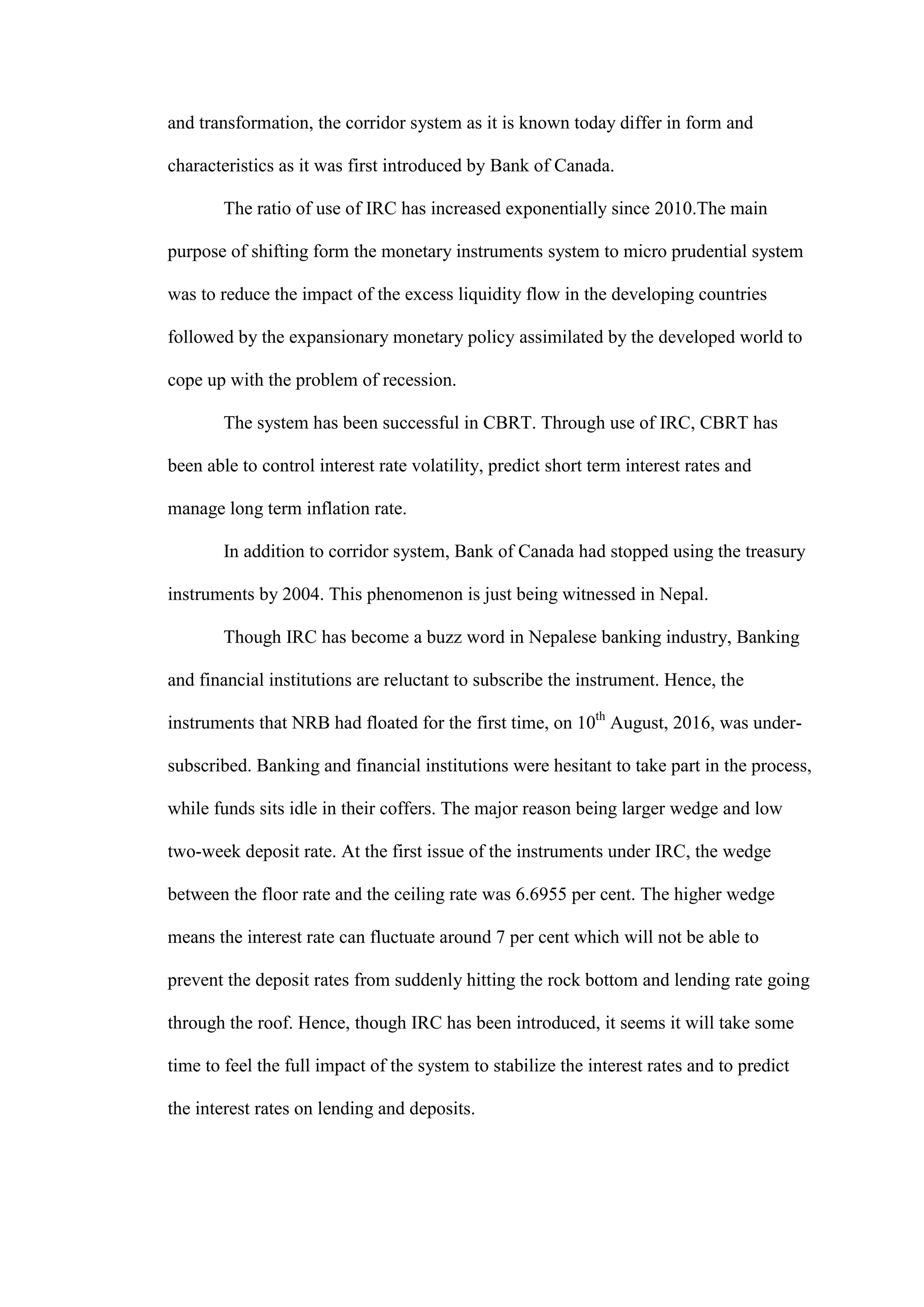 and transformation, the corridor system as it is known today differ in form and
characteristics as it was first introduced by Bank of Canada.
The ratio of use of IRC has increased exponentially since 2010.The main
purpose of shifting form the monetary instruments system to micro prudential system
was to reduce the impact of the excess liquidity flow in the developing countries
followed by the expansionary monetary policy assimilated by the developed world to
cope up with the problem of recession.
The system has been successful in CBRT. Through use of IRC, CBRT has
been able to control interest rate volatility, predict short term interest rates and
manage long term inflation rate.
In addition to corridor system, Bank of Canada had stopped using the treasury
instruments by 2004. This phenomenon is just being witnessed in Nepal.
Though IRC has become a buzz word in Nepalese banking industry, Banking
and financial institutions are reluctant to subscribe the instrument. Hence, the
instruments that NRB had floated for the first time, on 10th
August, 2016, was under-
subscribed. Banking and financial institutions were hesitant to take part in the process,
while funds sits idle in their coffers. The major reason being larger wedge and low
two-week deposit rate. At the first issue of the instruments under IRC, the wedge
between the floor rate and the ceiling rate was 6.6955 per cent. The higher wedge
means the interest rate can fluctuate around 7 per cent which will not be able to
prevent the deposit rates from suddenly hitting the rock bottom and lending rate going
through the roof. Hence, though IRC has been introduced, it seems it will take some
time to feel the full impact of the system to stabilize the interest rates and to predict
the interest rates on lending and deposits.
 
