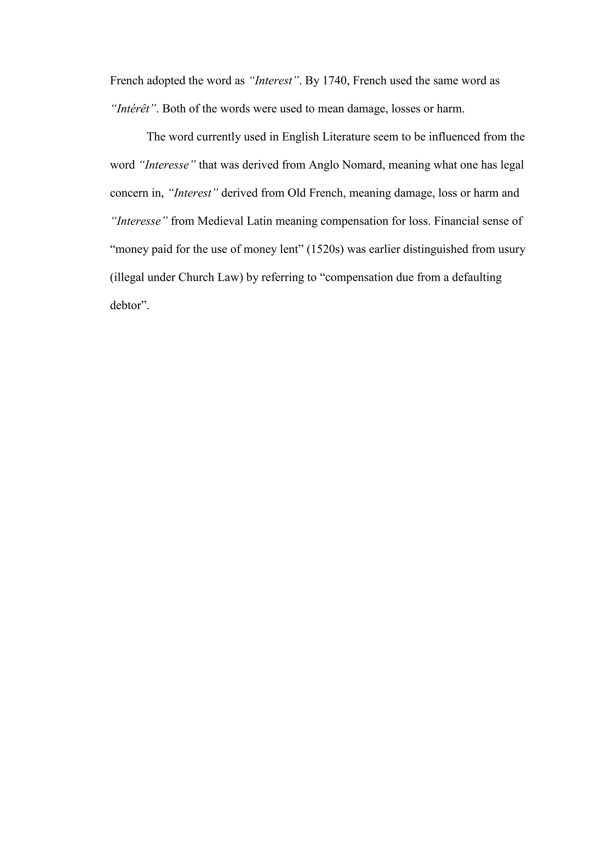 French adopted the word as “Interest”. By 1740, French used the same word as
“Intérêt”. Both of the words were used to mean damage, losses or harm.
The word currently used in English Literature seem to be influenced from the
word “Interesse” that was derived from Anglo Nomard, meaning what one has legal
concern in, “Interest” derived from Old French, meaning damage, loss or harm and
“Interesse” from Medieval Latin meaning compensation for loss. Financial sense of
“money paid for the use of money lent” (1520s) was earlier distinguished from usury
(illegal under Church Law) by referring to “compensation due from a defaulting
debtor”.
 