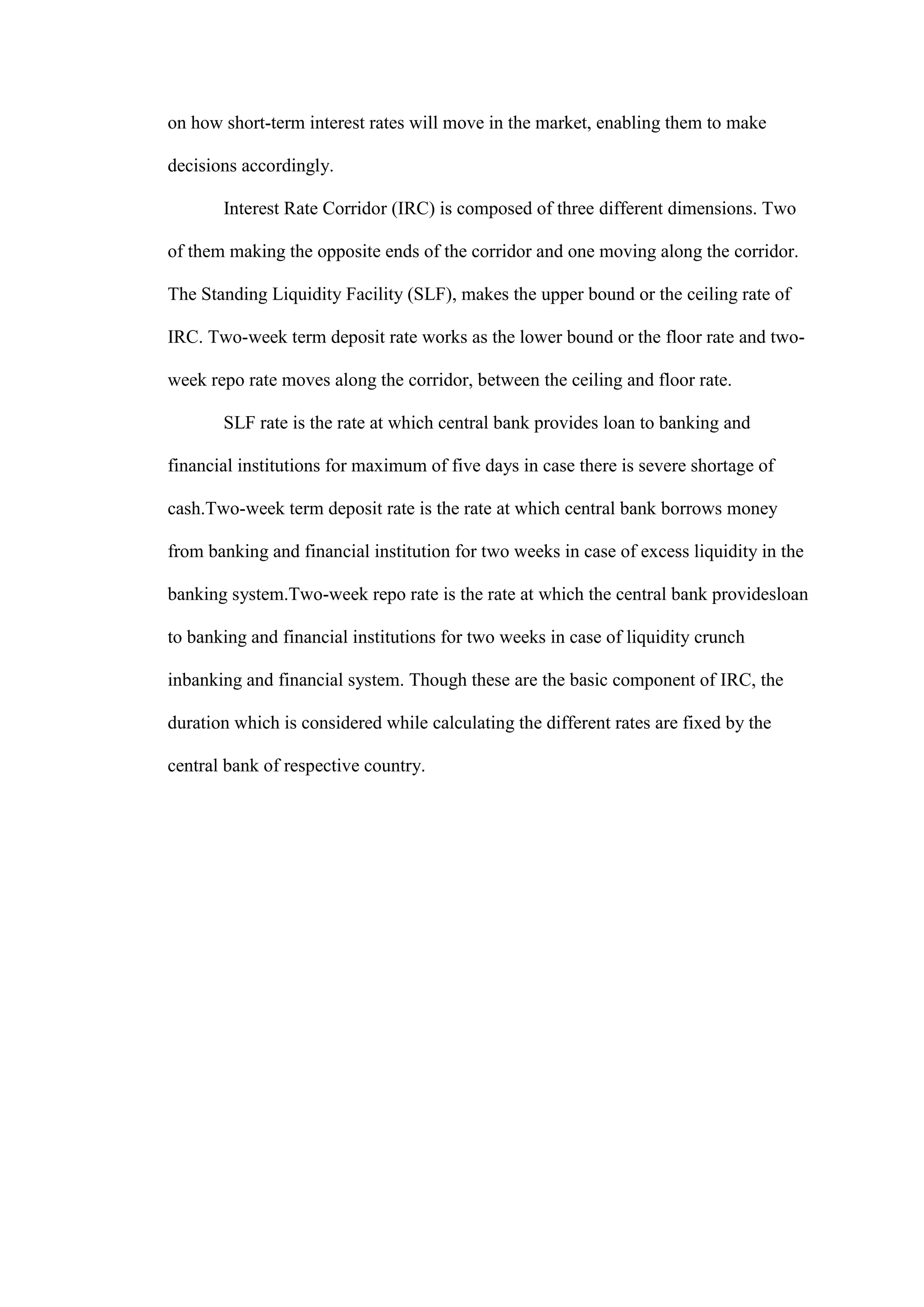 on how short-term interest rates will move in the market, enabling them to make
decisions accordingly.
Interest Rate Corridor (IRC) is composed of three different dimensions. Two
of them making the opposite ends of the corridor and one moving along the corridor.
The Standing Liquidity Facility (SLF), makes the upper bound or the ceiling rate of
IRC. Two-week term deposit rate works as the lower bound or the floor rate and two-
week repo rate moves along the corridor, between the ceiling and floor rate.
SLF rate is the rate at which central bank provides loan to banking and
financial institutions for maximum of five days in case there is severe shortage of
cash.Two-week term deposit rate is the rate at which central bank borrows money
from banking and financial institution for two weeks in case of excess liquidity in the
banking system.Two-week repo rate is the rate at which the central bank providesloan
to banking and financial institutions for two weeks in case of liquidity crunch
inbanking and financial system. Though these are the basic component of IRC, the
duration which is considered while calculating the different rates are fixed by the
central bank of respective country.
 