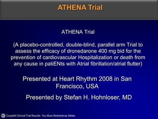 ATHENA Trial ATHENA Trial(A placebo-controlled, double-blind, parallel arm Trial to assess the efficacy of dronedarone 400 mg bid for the prevention of cardiovascular Hospitalization or death from any cause in patiENts with Atrial fibrillation/atrial flutter) Presented at Heart Rhythm 2008 in San Francisco, USA   Presented by Stefan H. Hohnloser, MD Copyleft Clinical Trial Results. You Must Redistribute Slides 