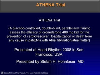 ATHENA Trial (A placebo-controlled, double-blind, parallel arm Trial to assess the efficacy of dronedarone 400 mg bid for the prevention of cardiovascular Hospitalization or death from any cause in patiENts with Atrial fibrillation/atrial flutter) Presented at Heart Rhythm 2008 in San Francisco, USA Presented by Stefan H. Hohnloser, MD ATHENA Trial Copyleft Clinical Trial Results. You Must Redistribute Slides 