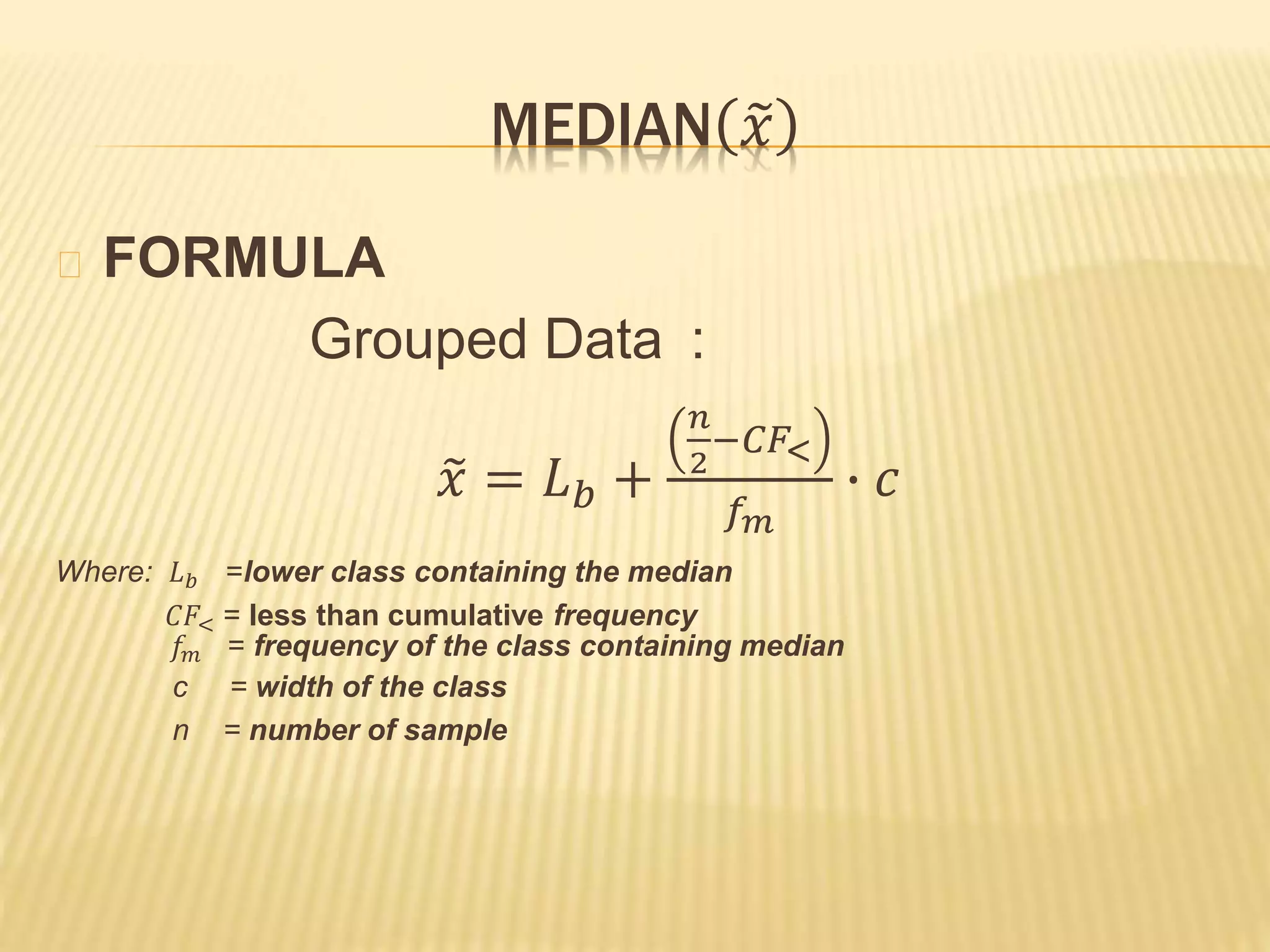 MEDIAN 𝑥
FORMULA
Grouped Data :
𝑥 = 𝐿 𝑏 +
𝑛
2
−𝐶𝐹<
𝑓 𝑚
∙ 𝑐
Where: 𝐿 𝑏 =lower class containing the median
𝐶𝐹< = less than cumulative frequency
𝑓𝑚 = frequency of the class containing median
c = width of the class
n = number of sample
 