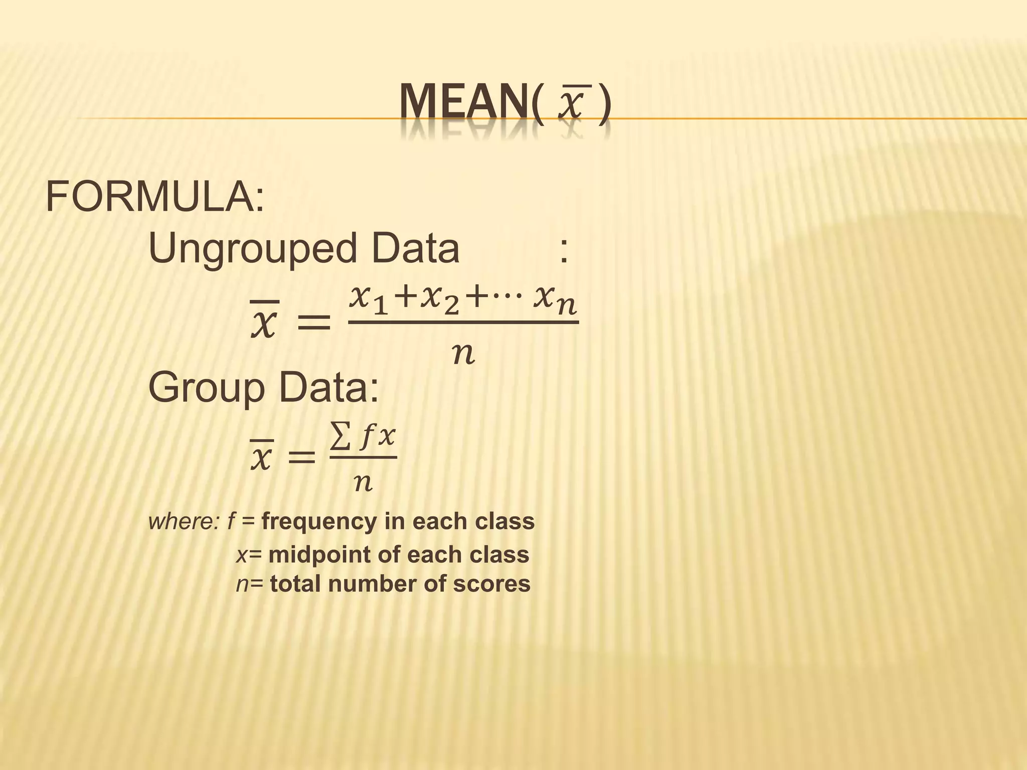 MEAN( 𝑥 )
FORMULA:
Ungrouped Data :
𝑥 =
𝑥1+𝑥2+⋯ 𝑥 𝑛
𝑛
Group Data:
𝑥 =
𝑓𝑥
𝑛
where: f = frequency in each class
x= midpoint of each class
n= total number of scores
 