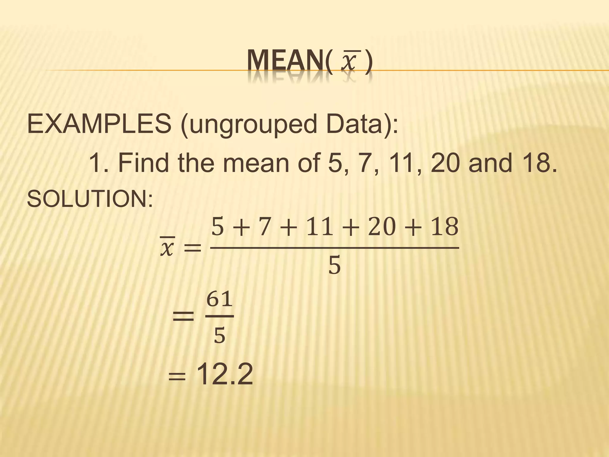 MEAN( 𝑥 )
EXAMPLES (ungrouped Data):
1. Find the mean of 5, 7, 11, 20 and 18.
SOLUTION:
𝑥 =
5 + 7 + 11 + 20 + 18
5
=
61
5
= 12.2
 