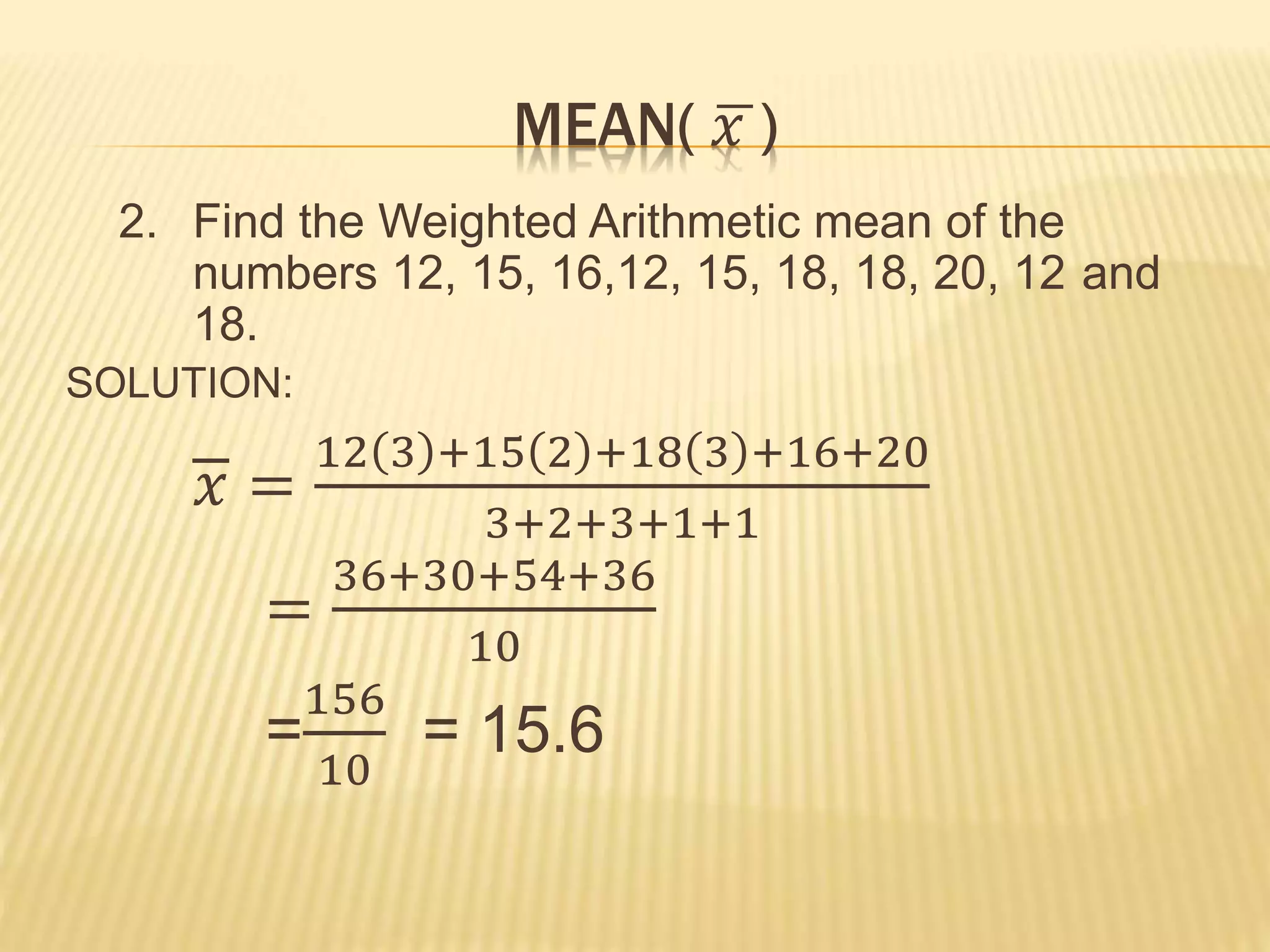 MEAN( 𝑥 )
2. Find the Weighted Arithmetic mean of the
numbers 12, 15, 16,12, 15, 18, 18, 20, 12 and
18.
SOLUTION:
𝑥 =
12 3 +15 2 +18 3 +16+20
3+2+3+1+1
=
36+30+54+36
10
=
156
10
= 15.6
 