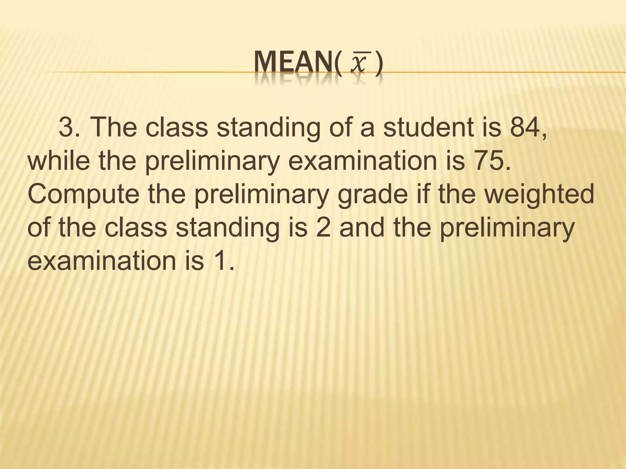 MEAN( 𝑥 )
3. The class standing of a student is 84,
while the preliminary examination is 75.
Compute the preliminary grade if the weighted
of the class standing is 2 and the preliminary
examination is 1.
 