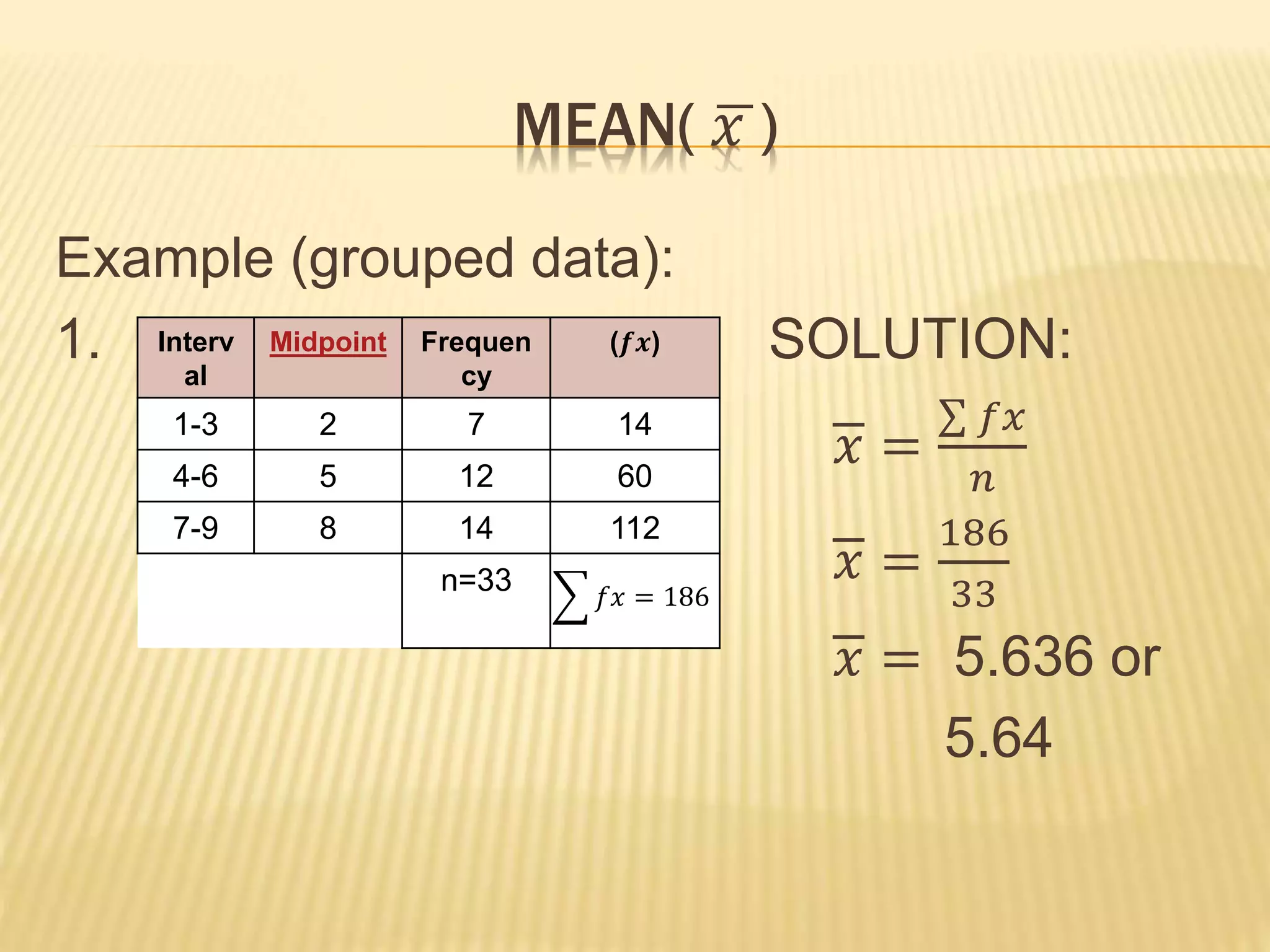MEAN( 𝑥 )
Example (grouped data):
1. SOLUTION:
𝑥 =
𝑓𝑥
𝑛
𝑥 =
186
33
𝑥 = 5.636 or
5.64
Interv
al
Midpoint Frequen
cy
(𝒇𝒙)
1-3 2 7 14
4-6 5 12 60
7-9 8 14 112
n=33 𝑓𝑥 = 186
 